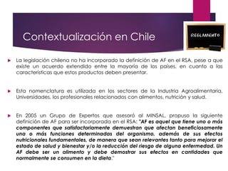 Contextualización en Chile
 La legislación chilena no ha incorporado la definición de AF en el RSA, pese a que
existe un acuerdo extendido entre la mayoría de los países, en cuanto a las
características que estos productos deben presentar.
 Esta nomenclatura es utilizada en los sectores de la Industria Agroalimentaria,
Universidades, los profesionales relacionados con alimentos, nutrición y salud.
 En 2005 un Grupo de Expertos que asesoró al MINSAL, propuso la siguiente
definición de AF para ser incorporada en el RSA: "AF es aquel que tiene uno o más
componentes que satisfactoriamente demuestran que afectan beneficiosamente
una o más funciones determinadas del organismo, además de sus efectos
nutricionales fundamentales, de manera que sean relevantes tanto para mejorar el
estado de salud y bienestar y/o la reducción del riesgo de alguna enfermedad. Un
AF debe ser un alimento y debe demostrar sus efectos en cantidades que
normalmente se consumen en la dieta."
 