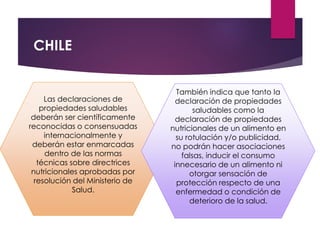 CHILE
Las declaraciones de
propiedades saludables
deberán ser científicamente
reconocidas o consensuadas
internacionalmente y
deberán estar enmarcadas
dentro de las normas
técnicas sobre directrices
nutricionales aprobadas por
resolución del Ministerio de
Salud.
También indica que tanto la
declaración de propiedades
saludables como la
declaración de propiedades
nutricionales de un alimento en
su rotulación y/o publicidad,
no podrán hacer asociaciones
falsas, inducir el consumo
innecesario de un alimento ni
otorgar sensación de
protección respecto de una
enfermedad o condición de
deterioro de la salud.
 