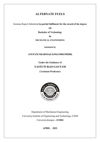 ALTERNATE FUELS
Seminar Report Submitted in partial fulfilment for the award of the degree
Of
Bachelor of Technology
In
MECHANICAL ENGINEERING
Submitted by
ANUPAM SHARMA(CSJMA19001390280)
Under the Guidance of
YASTUTI RAO GAUTAM
(Assistant Professor)
Department of Mechanical Engineering
University Institute of Engineering and Technology, CSJM
University,Kanpur - 211004
APRIL – 2022
 