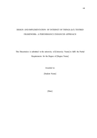 viii
DESIGN AND IMPLEMENTATION OF INTERNET OF THINGS (IoT) TESTBED
FRAMEWORK- A PERFORMANCE ENHANCED APPROACH
This Dissertation is submitted to the university of [University Name] to fulfil the Partial
Requirements for the Degree of [Degree Name]
Awarded to:
[Student Name]
[Date]
 