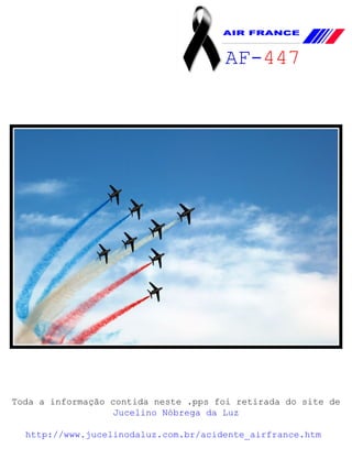 Toda a informação contida neste .pps foi retirada do site de Jucelino Nóbrega da Luz http://www.jucelinodaluz.com.br/acidente_airfrance.htm   AF- 447   