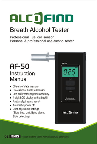 Please read the user's manual carefully before use.
AF-50AF-50
Breath Alcohol Tester
Professional Fuel cell sensor
Personal & professional use alcohol tester
Instruction
Manual
50 sets of data memory
Professional Fuel Cell Sensor
Law enforcement grade accuracy
4-digit LCD display with a backlit
Fast analyzing and result
Automatic power off
User adjustable settings
(Blow time, Unit, Beep alarm,
Blow detecting)
 