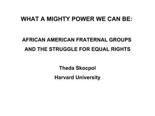 WHAT A MIGHTY POWER WE CAN BE:  AFRICAN AMERICAN FRATERNAL GROUPS  AND THE STRUGGLE FOR EQUAL RIGHTS Theda Skocpol Harvard University 