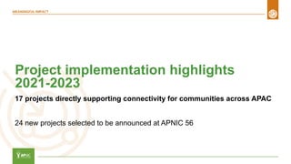 Project implementation highlights
2021-2023
17 projects directly supporting connectivity for communities across APAC
24 new projects selected to be announced at APNIC 56
 