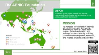 MISSION
To increase investment in Internet
development in the Asia Pacific
region, through education and
training, human capacity building,
community development, research,
and related projects and activities
The APNIC Foundation
VISION
To have a global, open, stable and secure
Internet that is affordable and accessible to the
entire Asia Pacific community
2022 Annual Report
 