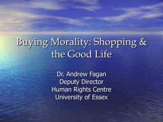 Buying Morality: Shopping & the Good Life Dr. Andrew Fagan Deputy Director Human Rights Centre University of Essex 