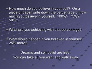 How much do you believe in your self? On aHow much do you believe in your self? On a
piece of paper write down the percentage of howpiece of paper write down the percentage of how
much you believe in yourself. 100%? 75%?much you believe in yourself. 100%? 75%?
50%?50%?
What are you achieving with that percentage?What are you achieving with that percentage?
What would happen if you believed in yourselfWhat would happen if you believed in yourself
25% more?25% more?
Dreams and self belief are free.Dreams and self belief are free.
You can take all you want and walk away.You can take all you want and walk away.
 