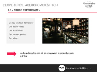 L’EXPERIENCE ABERCROMBIE&FITCH
LE « STORE EXPERIENCE »
Un lieu créateur d’émotions
Des objets cultes
Des accessoires
Des paroles, gestes
Des icônes
Un lieu d’expérience où se retrouvent les membres de
la tribu
13for Abercrombie&Fitch
 