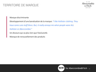 TERRITOIRE DE MARQUE
Marque discriminante
Développement d’une banalisation de la marque: “I like Hollister clothing. They
have some cute stuff there. But, it really annoys me when people wear ALL
Hollister or Abercrombie.”
Un discours qui va plus loin que l’exclusivité.
Manque de renouvellement des produits
16for Abercrombie&Fitch
 