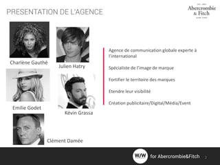 PRESENTATION DE L’AGENCE
Agence de communication globale experte à
l’international
Spécialiste de l’image de marque
Fortifier le territoire des marques
Etendre leur visibilité
Création publicitaire/Digital/Média/Event
Charlène Gauthé
Julien Hatry
Emilie Godet
Kévin Grassa
Clément Damée
2for Abercrombie&Fitch
 