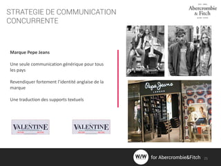 STRATEGIE DE COMMUNICATION
CONCURRENTE
Marque Pepe Jeans
Une seule communication générique pour tous
les pays
Revendiquer fortement l’identité anglaise de la
marque
Une traduction des supports textuels
25for Abercrombie&Fitch
 