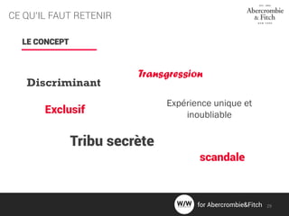 CE QU’IL FAUT RETENIR
LE CONCEPT
Discriminant
Expérience unique et
inoubliableExclusif
Tribu secrète
Transgression
scandale
29for Abercrombie&Fitch
 