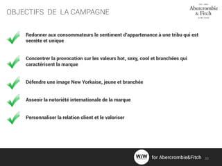OBJECTIFS DE LA CAMPAGNE
Redonner aux consommateurs le sentiment d’appartenance à une tribu qui est
secrète et unique
Concentrer la provocation sur les valeurs hot, sexy, cool et branchées qui
caractérisent la marque
Défendre une image New Yorkaise, jeune et branchée
Asseoir la notoriété internationale de la marque
Personnaliser la relation client et le valoriser
33for Abercrombie&Fitch
 