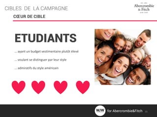 CIBLES DE LA CAMPAGNE
CŒUR DE CIBLE
ETUDIANTS
… ayant un budget vestimentaire plutôt élevé
… voulant se distinguer par leur style
… admiratifs du style américain
35for Abercrombie&Fitch
 