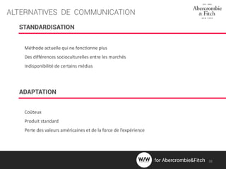 ALTERNATIVES DE COMMUNICATION
STANDARDISATION
ADAPTATION
Méthode actuelle qui ne fonctionne plus
Des différences socioculturelles entre les marchés
Indisponibilité de certains médias
Coûteux
Produit standard
Perte des valeurs américaines et de la force de l’expérience
38for Abercrombie&Fitch
 