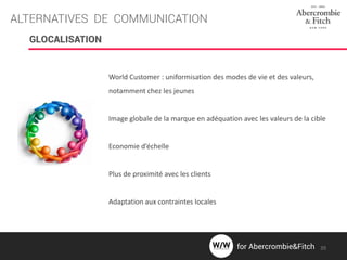 ALTERNATIVES DE COMMUNICATION
GLOCALISATION
World Customer : uniformisation des modes de vie et des valeurs,
notamment chez les jeunes
Image globale de la marque en adéquation avec les valeurs de la cible
Economie d’échelle
Plus de proximité avec les clients
Adaptation aux contraintes locales
39for Abercrombie&Fitch
 