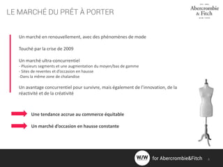 LE MARCHÉ DU PRÊT À PORTER
Un marché en renouvellement, avec des phénomènes de mode
Touché par la crise de 2009
Un marché ultra-concurrentiel
- Plusieurs segments et une augmentation du moyen/bas de gamme
- Sites de reventes et d’occasion en hausse
-Dans la même zone de chalandise
Un avantage concurrentiel pour survivre, mais également de l’innovation, de la
réactivité et de la créativité
Une tendance accrue au commerce équitable
Un marché d’occasion en hausse constante
for Abercrombie&Fitch 4
 