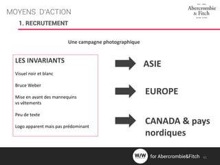 MOYENS D’ACTION
1. RECRUTEMENT
Une campagne photographique
LES INVARIANTS
Visuel noir et blanc
Bruce Weber
Mise en avant des mannequins
vs vêtements
Peu de texte
Logo apparent mais pas prédominant
ASIE
EUROPE
CANADA & pays
nordiques
41for Abercrombie&Fitch
 