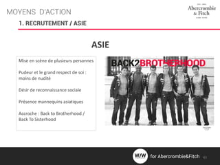 MOYENS D’ACTION
ASIE
Mise en scène de plusieurs personnes
Pudeur et le grand respect de soi :
moins de nudité
Désir de reconnaissance sociale
Présence mannequins asiatiques
Accroche : Back to Brotherhood /
Back To Sisterhood
1. RECRUTEMENT / ASIE
43for Abercrombie&Fitch
 