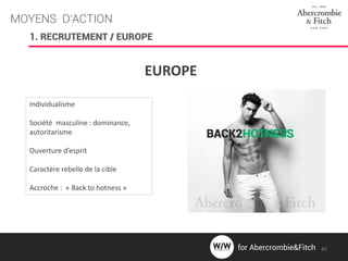 MOYENS D’ACTION
EUROPE
Individualisme
Société masculine : dominance,
autoritarisme
Ouverture d’esprit
Caractère rebelle de la cible
Accroche : « Back to hotness »
1. RECRUTEMENT / EUROPE
45for Abercrombie&Fitch
 