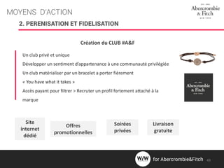 MOYENS D’ACTION
2. PERENISATION ET FIDELISATION
Création du CLUB #A&F
Un club privé et unique
Développer un sentiment d’appartenance à une communauté privilégiée
Un club matérialiser par un bracelet a porter fièrement
« You have what it takes »
Accès payant pour filtrer > Recruter un profil fortement attaché à la
marque
Site
internet
dédié
Offres
promotionnelles
Soirées
privées
Livraison
gratuite
49for Abercrombie&Fitch
 