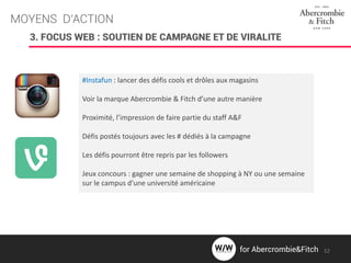 MOYENS D’ACTION
3. FOCUS WEB : SOUTIEN DE CAMPAGNE ET DE VIRALITE
#Instafun : lancer des défis cools et drôles aux magasins
Voir la marque Abercrombie & Fitch d’une autre manière
Proximité, l’impression de faire partie du staff A&F
Défis postés toujours avec les # dédiés à la campagne
Les défis pourront être repris par les followers
Jeux concours : gagner une semaine de shopping à NY ou une semaine
sur le campus d’une université américaine
52for Abercrombie&Fitch
 