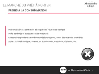 LE MARCHÉ DU PRÊT À PORTER
FREINS A LA CONSOMMATION
Pulsions diverses : Sentiment de culpabilité, Peur de se tromper
Perte de temps et aspect financier important
Facteurs indépendants : Conditions météorologiques, cours des matières premières
Aspect culturel : Religion, Valeurs, Us et Coutumes, Croyances, Opinions, etc.
for Abercrombie&Fitch 6
 