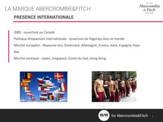 LA MARQUE ABERCROMBIE&FITCH
2005 : ouverture au Canada
Politique d’expansion internationale : ouverture de flagships dans le monde
Marché européen : Royaume-Uni, Danemark, Allemagne, France, Italie, Espagne, Pays-
Bas.
Marché asiatique : Japon, Singapour, Corée du Sud, Hong-Kong.
PRESENCE INTERNATIONALE
9for Abercrombie&Fitch
 