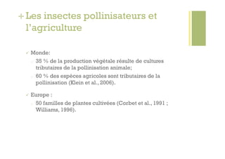 + Les insectes pollinisateurs et
  l’agriculture

   Monde:
  o    35 % de la production végétale résulte de cultures
       tributaires de la pollinisation animale;
  o    60 % des espèces agricoles sont tributaires de la
       pollinisation (Klein et al., 2006).

   Europe   :
  o    50 familles de plantes cultivées (Corbet et al., 1991 ;
       Williams, 1996).
 