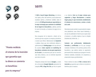 sem
El SEM o Search Engine Marketing es la técnica

a tus objetivos. Este es el mejor sistema para

más rápida y eficaz del momento, ya que proporciona

segmentar y llegar directamente a nuestro

resultados óptimos y fácilmente medibles desde el

target group, lo que incrementa notablemente

primer día. El SEM gestionado por especialistas es

el volumen de conversiones y ventas a través

la mejor estrategia para aumentar la visibilidad

de la web.

de un negocio en buscadores y, además, aumenta
la cuota de mercado y el volumen de negocio de tu

Planimedia estudia también la oportunidad de emplear

empresa.

otras plataformas como Yahoo Search Marketing u
otro tipo de publicidad en Internet que se ajuste mejor

Nos encargamos de la redacción y diseño de los

al producto y al público objetivo al que va dirigido

anuncios que más se ajustan a tu empresa y al producto

(Facebook Ads, Twitter Ads…).

o servicio que ofreces. Seleccionamos las keywords
o palabras claves que más rendimiento obtienen y

“Pronto recibirás
el retorno de la inversión
que garantiza que
tu dinero se convierta
en beneficios
para tu empresa”

Contarás

con

profesionales

debidamente

optimizaremos las landing pages en las que aterrizan

formados y certificados con los que conseguir

los usuarios. Como expertos en marketing de

resultados inmediatos en los primeros puestos de los

buscadores, contamos con una gran experiencia

buscadores y que además realizan un seguimiento

en el sector y te asesoramos para que tus anuncios

permanente de las campañas que se pongan en marcha:

sean claros, directos y con un contenido impactante

midiendo resultados, estudiando a la competencia y

que invite a la acción.

proponiendo mejoras periódicamente.

Trabajamos siempre de la mano de Google y, a través

Pronto recibirás los datos del ROI o retorno de la

de su herramienta Google Adwords, generamos las

inversión que garantiza que tu dinero se convierte en

campañas PPC o Pago Por Clic que más se ajusten

beneficios para tu empresa.

 