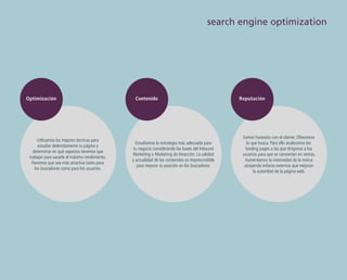 search engine optimization

Optimización

Utilizamos las mejores técnicas para
estudiar detenidamente tu página y
determinar en qué aspectos tenemos que
trabajar para sacarle el máximo rendimiento.
Haremos que sea más atractiva tanto para
los buscadores como para los usuarios.

Contenido

Estudiamos la estrategia más adecuada para
tu negocio considerando las bases del Inbound
Marketing o Marketing de Atracción. La calidad
y actualidad de los contenidos es imprescindible
para mejorar tu posición en los buscadores.

Reputación

Somos honestos con el cliente. Ofrecemos
lo que busca. Para ello analizamos las
landing pages a las que dirigimos a los
usuarios para que se conviertan en ventas.
Aumentamos la notoriedad de la marca
atrayendo enlaces externos que mejoran
la autoridad de la página web.

 