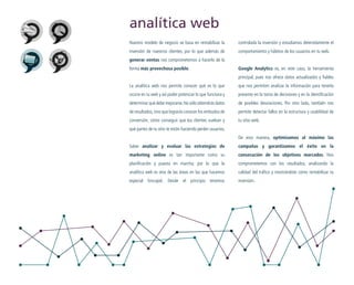analítica web
Nuestro modelo de negocio se basa en rentabilizar la

controlada la inversión y estudiamos detenidamente el

inversión de nuestros clientes, por lo que además de

comportamiento y hábitos de los usuarios en tu web.

generar ventas nos comprometemos a hacerlo de la
forma más provechosa posible.

Google Analytics es, en este caso, la herramienta
principal, pues nos ofrece datos actualizados y fiables

La analítica web nos permite conocer qué es lo que

que nos permiten analizar la información para tenerla

ocurre en tu web y así poder potenciar lo que funciona y

presente en la toma de decisiones y en la identificación

determinar qué debe mejorarse. No sólo obtendrás datos

de posibles desviaciones. Por otro lado, también nos

de resultados, sino que lograrás conocer los embudos de

permite detectar fallos en la estructura y usabilidad de

conversión, cómo conseguir que los clientes vuelvan y

tu sitio web.

qué partes de tu sitio te están haciendo perder usuarios.
De esta manera, optimizamos al máximo las
Saber analizar y evaluar las estrategias de

campañas y garantizamos el éxito en la

marketing online es tan importante como su

consecución de los objetivos marcados. Nos

planificación y puesta en marcha; por lo que la

comprometemos con los resultados, analizando la

analítica web es otra de las áreas en las que hacemos

calidad del tráfico y mostrándote cómo rentabilizar tu

especial hincapié. Desde el principio tenemos

inversión.

 
