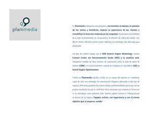 En Planimedia trabajamos para ayudarte a incrementar al máximo el volumen
de tus ventas y beneficios, mejorar la experiencia de tus clientes y
rentabilizar la inversión realizada en las campañas. Aumentamos la visibilidad
de tu web incrementando, en consecuencia, el volumen de tráfico de calidad. Con
ello en mente, definimos juntos nuevos objetivos y la estrategia más adecuada para
alcanzarlos.
Los ejes de nuestro trabajo son el SEM (Search Engine Marketing), nuestro
Contact Center (en funcionamiento desde 2005) y la analítica web.
Trabajamos también en otros factores de importancia como la base de datos de
clientes (CRM) o el posicionamiento natural de la página en buscadores (SEO o
Search Engine Optimization).
Confiar en Planimedia significa confiar en un equipo de expertos en marketing,
capaz de crear una estrategia de comunicación integral y adecuada a cada tipo de
negocio. Ofrecemos garantías de nuestro trabajo y profesionalidad, por lo que son los
propios resultados los que lo confirman. No es necesario que inviertas en formación
ni en tecnología, pues ponemos todo nuestro capital humano e infraestructuras
al alcance de tu negocio. Equipos activos, con experiencia y con el mismo
objetivo que tu empresa: vender.

 