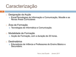 CaracterizaçãoJaneiro 2011Designação da AcçãoExcel/Tecnologias de Informação e Comunicação, Moodle e as Novas Áreas CurricularesÁrea de FormaçãoTecnologias de Informática e Comunicação.Modalidade de FormaçãoAcção de Formação, com a duração de 25 horas.DestinatáriosEducadores de Infância e Professores do Ensino Básico e Secundário.2Nuno José Duarte