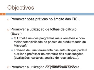 ObjectivosJaneiro 2011Nuno José Duarte3Promover boas práticas no âmbito das TIC.Promover a utilização de folhas de cálculo (Excel).O Excel é um dos programas mais versáteis e com maior potencialidade do pacote de produtividade da Microsoft;Trata-se de uma ferramenta bastante útil que poderá auxiliar o professor no exercício das suas funções (avaliações, cálculos, análise de resultados…).Promover a utilização da plataforma Moodle.