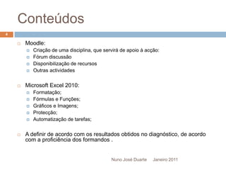 ConteúdosJaneiro 2011Nuno José Duarte4Moodle:Criação de uma disciplina, que servirá de apoio à acção:Fórum discussãoDisponibilização de recursosOutras actividadesMicrosoft Excel 2010:Formatação;Fórmulas e Funções;Gráficos e Imagens;Protecção;Automatização de tarefas;A definir de acordo com os resultados obtidos no diagnóstico, de acordo com a proficiência dos formandos .