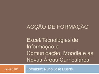Acção de Formação Excel/Tecnologias de Informação e Comunicação, Moodle e as Novas Áreas Curriculares Formador: Nuno José Duarte Janeiro 2011 