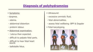 Diagnosis of polyhydramnios
 Symptoms:
- dyspnea.
- edema.
- abdominal distention
- preterm labour.
 Abdominal examination:
- ↑uterus than expected.
- difficult to palpate fetal parts.
- difficult to hear fetal heart
sound.
- ballotable fetus.
 Ultrasound:
- excessive amniotic fluid.
- fetal abnormalities.
- assess fetal wellbeing: BPP & Doppler
 Fetal karyotyping.
 