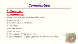 Complication
I. Maternal :
A) During Pregnancy :
1- Abortion (as a result of overdistension of the uterus).
2- Preterm labour.
3- Premature rupture of membranes.
4- Cord prolapse.
5- Placental abruption.
6- Malpresentation.
7- Nonengagement of the presenting part.
8- Pressure symptoms : as dyspnea, palpitation and edema of lower limbs.
 