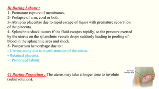 B) During Labour :
1- Premature rupture of membranes.
2- Prolapse of arm, cord or both.
3- Abruptio placentae due to rapid escape of liquor with premature separation
of the placenta.
4- Splanchnic shock occurs if the fluid escapes rapidly, so the pressure exerted
by the uterus on the splanchnic vessels drops suddenly leading to pooling of
blood in the splanchnic area and shock.
5- Postpartum hemorrhage due to :
- Uterine atony due to overdistension of the uterus.
- Retained placenta.
- Prolonged labour.
C) During Purperium : The uterus may take a longer time to involute
(subinvolution).
 