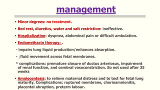 management
 Minor degrees: no treatment.
 Bed rest, diuretics, water and salt restriction: ineffective.
 Hospitalization: dyspnea, abdominal pain or difficult ambulation.
 Endomethacin therapy: .
- impairs lung liquid production/enhances absorption.
- ↓fluid movement across fetal membranes.
* complications: premature closure of ductus arteriosus, impairment
of renal function, and cerebral vasoconstriction. So not used after 35
weeks
 Amniocentesis: to relieve maternal distress and to test for fetal lung
maturity. Complications: ruptured membrane, chorioamnionitis,
placental abruption, preterm labour.
 