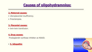 Causes of oligohydramnios:
2. Maternal causes:
• Uteroplacental insufficiency.
• Preeclampsia.
3. Placental causes:
• twin-twin transfusion.
4. Drug causes:
Prostaglandin synthase inhibitor as NSAID.
• 5. Idiopathic
 