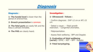 Diagnosis
Diagnosis :
1- The fundal level is lower than the
period of amenorrhea.
2- Breech presentation is common.
3- The fetal parts are easily felt and the
fetus is almost immobile.
4- The FHS are clearly heard.
Investigation :
1- Ultrasound : Values :
· Confirm diagnosis : DVP ≤2 cm or AFI ≤5
cm.
· Detect a cause : - Fetal growth
restriction. - Congenital anomalies.
· Malpresentation.
· Assess fetal wellbeing : BPP and Doppler.
2- Evaluation of fetal wellbeing
(serial) : DFMC – NST – BPP - Doppler.
3- Fetal karyotyping.
 