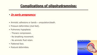 Complications of oligohydramnios:
 In early pregnancy:
• Amniotic adhesions or bands→ amputation/death.
• Pressure deformities (club feet).
• Pulmonary hypoplasia:
- Thoracic compression.
- No breathing movement.
- No amniotic fluid retain.
 Flattened face.
 Postural deformities.
 
