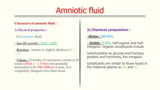 Amniotic fluid
Characters of amniotic fluid :
1) Physical properties :
· It is colorless fluid.
· Specific gravity : 1010 - 1020.
· Reaction : neutral or slightly alkaline (pH 7-
7.5).
· Volume : It reaches its maximum volume at 36
weeks (about 1 - 1.5 litre) and gradually
diminishes to be 500-1000 ml at term. It is
completely changed every three hours.
2) Chemical composition :
·Water : 98-99%.
· Solids : 1-2%, half-organic and half-
inorganic. Organic constituents include
carbohydrates as glucose and fructose,
proteins and hormones, the inorganic
constituents are similar to those found in
the maternal plasma as Na and Cl.
 