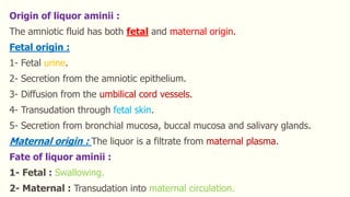 Origin of liquor aminii :
The amniotic fluid has both fetal and maternal origin.
Fetal origin :
1- Fetal urine.
2- Secretion from the amniotic epithelium.
3- Diffusion from the umbilical cord vessels.
4- Transudation through fetal skin.
5- Secretion from bronchial mucosa, buccal mucosa and salivary glands.
Maternal origin : The liquor is a filtrate from maternal plasma.
Fate of liquor aminii :
1- Fetal : Swallowing.
2- Maternal : Transudation into maternal circulation.
 