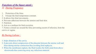 Functions of the liquor amnii :
A) During Pregnancy
1. Protection of the fetus.
2. It keeps the fetal temperature constant.
3. It allows free fetal movements .
4. Prevents adhesions between the amnion and fetal skin.
5. Nutrition.
6. Acts as a medium for fetal excretion.
7. Forms a closed sac around the fetus preventing ascent of infection, from the
cervix or vagina.
B) During Labour :
1. helps dilatation of the cervix.
2. It prevents direct compression of the placenta between the uterine wall and
fetus during uterine contraction thus avoiding fetal asphyxia.
3. When the membranes rupture, the fluid washes the birth canal from above
downwards thus removing away any infectious material.
 