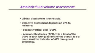 Amniotic fluid volume assessment
 Clinical assessment is unreliable.
 Objective assessment depends on U/S to
measure:
- deepest vertical pool (DVP).
- Amniotic fluid index (AFI). It is a total of the
DVPs in each four quadrants of the uterus. it is a
more sensitive indicator of AFV throughout
pregnancy.
 