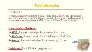 Polyhydramnios
Definition :
It means excessive amniotic fluid, more than 2 liters. By ultrasound
the vertical diameter of the largest pocket of amniotic fluid measure 8
cm or more, or the amniotic fluid index (AFI) is 25 cm or more.
It can be classified into :
1- Mild : Largest vertical pocket diameter 8 – 11 c.m.
2- Moderate : Largest vertical pocket diameter 12 -15 c.m.
3- Severe : Largest vertical pocket diameter ≥ 16 c.m.
Incidence : 1 - 3.5% of all pregnancies.
 