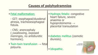 Causes of polyhydramnios
 Fetal malformation:
- GIT: esophageal/duodenal
atresia, tracheoesophageal
fistula.
- CNS: anencephaly
(↓swallowing, exposed
meninges, no antidiuretic
hormone).
 Twin-twin transfusion → fetal
polyuria.
 Hydrops fetalis: congestive
heart failure, severe
anaemia or
hypoproteinemia →
placental transudation
 diabetes mellitus (osmotic
diuresis).
 Idiopathic.
 